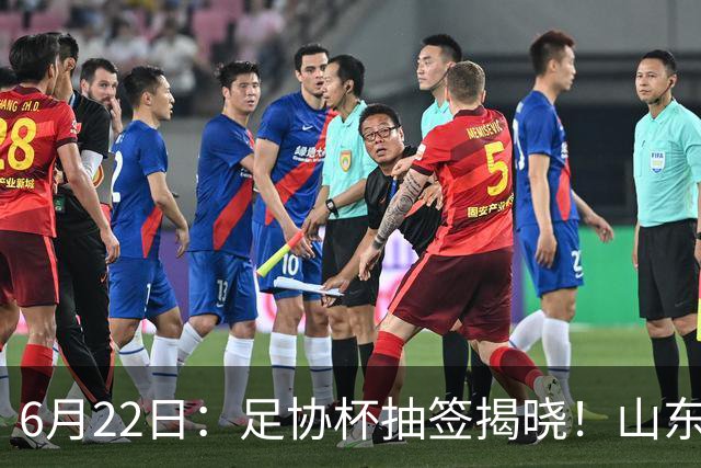 6月22日：足协杯抽签揭晓！山东泰山能否靠“神签”避开海港申花，逆袭卫冕？